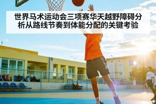 世界马术运动会三项赛华天越野障碍分析从路线节奏到体能分配的关键考验