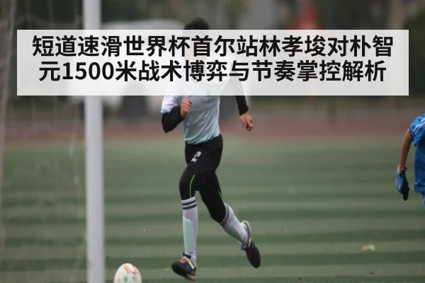 短道速滑世界杯首尔站林孝埈对朴智元1500米战术博弈与节奏掌控解析