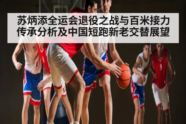 苏炳添全运会退役之战与百米接力传承分析及中国短跑新老交替展望