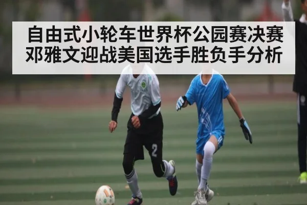 自由式小轮车世界杯公园赛决赛邓雅文迎战美国选手胜负手分析